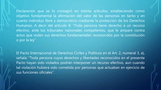 Declaración que se lo consagró en treinta artículos, estableciendo como
objetivo fundamental la afirmación del valor de las personas en tanto y en
cuanto individuo libre y democrático mediante la protección de los Derechos
Humanos. A decir del artículo 8: “Toda persona tiene derecho a un recurso
efectivo, ante los tribunales nacionales competentes, que le ampare contra
actos que violen sus derechos fundamentales reconocidos por la constitución
o por la ley”
El Pacto Internacional de Derechos Civiles y Políticos en el Art. 2, numeral 3, a),
señala: “Toda persona cuyos derechos y libertades reconocidos en el presente
Pacto hayan sido violados podrán interponer un recurso efectivo, aun cuando
tal violación hubiera sido cometida por personas que actuaban en ejercicio de
sus funciones oficiales”.
 