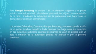 Para Rengel Romberg, la acción: “ Es el derecho subjetivo o el poder
jurídico concedido a todo ciudadano, para solicitar al juez, la composición
de la litis, mediante la actuación de la pretensión que hace valer el
demandante contra el demandado”
Los juristas Cabanellas, Couture y Rengel Romberg, sostienen que la acción
es un poder jurídico, dotado a toda persona que haga valer sus derechos
en las instancias judiciales, cuando los mismos se vean en peligro por un
acto u omisión de la autoridad pública no judicial o por la persona
particular
 
