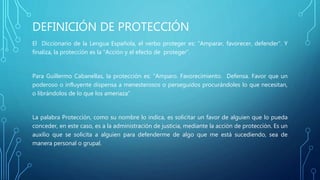 DEFINICIÓN DE PROTECCIÓN
El Diccionario de la Lengua Española, el verbo proteger es: “Amparar, favorecer, defender”. Y
finaliza, la protección es la “Acción y el efecto de proteger”.
Para Guillermo Cabanellas, la protección es: “Amparo. Favorecimiento. Defensa. Favor que un
poderoso o influyente dispensa a menesterosos o perseguidos procurándoles lo que necesitan,
o librándolos de lo que los amenaza”
La palabra Protección, como su nombre lo indica, es solicitar un favor de alguien que lo pueda
conceder, en este caso, es a la administración de justicia, mediante la acción de protección. Es un
auxilio que se solicita a alguien para defenderme de algo que me está sucediendo, sea de
manera personal o grupal.
 