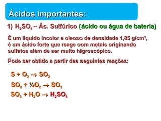 ÁÁcciiddooss iimmppoorrttaanntteess:: 
11)) HH22SSOO44 –– ÁÁcc.. SSuullffúúrriiccoo ((áácciiddoo oouu áágguuaa ddee bbaatteerriiaa)) 
ÉÉ uumm llííqquuiiddoo iinnccoolloorr ee oolleeoossoo ddee ddeennssiiddaaddee 11,,8855 gg//ccmm33,, 
éé uumm áácciiddoo ffoorrttee qquuee rreeaaggee ccoomm mmeettaaiiss oorriiggiinnaannddoo 
ssuullffaattooss aalléémm ddee sseerr mmuuiittoo hhiiggrroossccóóppiiccoo.. 
PPooddee sseerr oobbttiiddoo aa ppaarrttiirr ddaass sseegguuiinntteess rreeaaççõõeess:: 
SS ++ OO22 ® SSOO22 
SSOO22 ++ ½OO22 ® SSOO33 
SSOO33 ++ HH22OO ® HH22SSOO44 
Química 
 