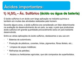 ÁÁcciiddooss iimmppoorrttaanntteess:: 
11)) HH22SSOO44 –– ÁÁcc.. SSuullffúúrriiccoo ((áácciiddoo oouu áágguuaa ddee bbaatteerriiaa)) 
O ácido sulfúrico é um ácido com larga aplicação na indústria química e 
também em muitas das atividades realizadas pelo homem. 
Durante alguns anos, o ácido sulfúrico era considerado um fator determinante 
na avaliação do desenvolvimento de um país, ou seja, o país que produzisse 
ácido sulfúrico em grande quantidade provavelmente seria um país bastante 
desenvolvido. 
Entre as várias aplicações do ácido sulfúrico, destacamos o seu uso em: 
· * Baterias de automóveis; 
· * Produção de plásticos, corantes, tintas, pigmentos, fibras têxteis, etc.; 
· * Limpeza de peças metálicas; 
· * Refinarias de petróleo; 
· * Adubos ou fertilizantes agrícolas, que são compostos de superfosfatos. 
Química 
 