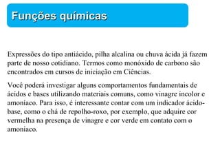 Química 
FFuunnççõõeess qquuíímmiiccaass 
Expressões do tipo antiácido, pilha alcalina ou chuva ácida já fazem 
parte de nosso cotidiano. Termos como monóxido de carbono são 
encontrados em cursos de iniciação em Ciências. 
Você poderá investigar alguns comportamentos fundamentais de 
ácidos e bases utilizando materiais comuns, como vinagre incolor e 
amoníaco. Para isso, é interessante contar com um indicador ácido-base, 
como o chá de repolho-roxo, por exemplo, que adquire cor 
vermelha na presença de vinagre e cor verde em contato com o 
amoníaco. 
 