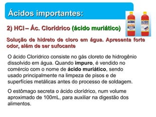 22)) HHCCll –– ÁÁcc.. CClloorrííddrriiccoo ((áácciiddoo mmuurriiááttiiccoo)) 
SSoolluuççããoo ddee hhiiddrreettoo ddee cclloorroo eemm áágguuaa.. AApprreesseennttaa ffoorrttee 
ooddoorr,, aalléémm ddee sseerr ssuuffooccaannttee 
Química 
ÁÁcciiddooss iimmppoorrttaanntteess:: 
O ácido Clorídrico consiste no gás cloreto de hidrogênio 
dissolvido em água. Quando impuro, é vendido no 
comércio com o nome de ácido muriático, sendo 
usado principalmente na limpeza de pisos e de 
superfícies metálicas antes do processo de soldagem. 
O estômago secreta o ácido clorídrico, num volume 
aproximado de 100mL, para auxiliar na digestão dos 
alimentos. 
 