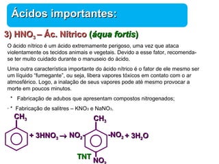 33)) HHNNOO33 –– ÁÁcc.. NNííttrriiccoo ((ááqquuaa ffoorrttiiss)) 
O ácido nítrico é um ácido extremamente perigoso, uma vez que ataca 
violentamente os tecidos animais e vegetais. Devido a esse fator, recomenda-se 
ter muito cuidado durante o manuseio do ácido. 
Uma outra característica importante do ácido nítrico é o fator de ele mesmo ser 
um líquido “fumegante”, ou seja, libera vapores tóxicos em contato com o ar 
atmosférico. Logo, a inalação de seus vapores pode até mesmo provocar a 
morte em poucos minutos. 
* Fabricação de adubos que apresentam compostos nitrogenados; 
· * Fabricação de salitres – KNO3 e NaNO3. 
Química 
ÁÁcciiddooss iimmppoorrttaanntteess:: 
++ 33HHNNOO33 ® 
CCHH33 
++ 33HH22OO 
TTNNTT 
--NNOO22 
CCHH33 
NNOO22-- 
NNOO22 
 