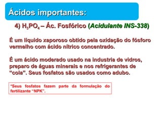 44)) HH33PPOO44 –– ÁÁcc.. FFoossffóórriiccoo ((AAcciidduullaannttee IINNSS--333388)) 
ÉÉ uumm llííqquuiiddoo xxaappoorroossoo oobbttiiddoo ppeellaa ooxxiiddaaççããoo ddoo ffóóssffoorroo 
vveerrmmeellhhoo ccoomm áácciiddoo nnííttrriiccoo ccoonncceennttrraaddoo.. 
ÉÉ uumm áácciiddoo mmooddeerraaddoo uussaaddoo nnaa iinndduussttrriiaa ddee vviiddrrooss,, 
pprreeppaarroo ddee áágguuaass mmiinneerraaiiss ee nnooss rreeffrriiggeerraanntteess ddee 
““ccoollaa””.. SSeeuuss ffoossffaattooss ssããoo uussaaddooss ccoommoo aadduubboo.. 
Química 
ÁÁcciiddooss iimmppoorrttaanntteess:: 
*Seus fosfatos fazem parte da formulação do 
fertilizante “NPK”. 
 