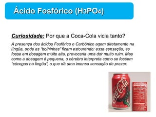 Química 
ÁÁcciiddoo FFoossffóórriiccoo ((HH33PPOO44)) 
Curiosidade: Por que a Coca-Cola vicia tanto? 
A presença dos ácidos Fosfórico e Carbônico agem diretamente na 
língüa, onde as “bolhinhas” ficam estourando; essa sensação, se 
fosse em dosagem muito alta, provocaria uma dor muito ruim. Mas 
como a dosagem é pequena, o cérebro interpreta como se fossem 
“cócegas na língüa”, o que dá uma imensa sensação de prazer. 
 