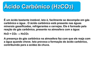 Química 
ÁÁcciiddoo CCaarrbbôônniiccoo ((HH22CCOO33)) 
É um ácido bastante instável, isto é, facilmente se decompõe em gás 
carbônico e água . O ácido carbônico está presente nas águas 
minerais gaseificadas, refrigerantes e cervejas. Ele é formado pela 
reação do gás carbônico, presente na atmosfera com a água: 
H2O + CO2 ® H2CO3 
A presença do gás carbônico na atmosfera faz com que ele reaja com 
a água quando chove. Isto provoca a formação do ácido carbônico, 
contribuindo para a acidez da chuva. 
 