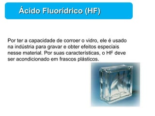 Química 
ÁÁcciiddoo FFlluuoorrííddrriiccoo ((HHFF)) 
Por ter a capacidade de corroer o vidro, ele é usado 
na indústria para gravar e obter efeitos especiais 
nesse material. Por suas características, o HF deve 
ser acondicionado em frascos plásticos. 
 