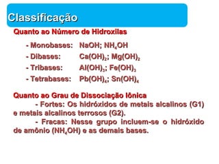 Química 
CCllaassssiiffiiccaaççããoo 
QQuuaannttoo aaoo NNúúmmeerroo ddee HHiiddrrooxxiillaass 
-- MMoonnoobbaasseess:: NNaaOOHH;; NNHH44OOHH 
-- DDiibbaasseess:: CCaa((OOHH))22;; MMgg((OOHH))22 
-- TTrriibbaasseess:: AAll((OOHH))33;; FFee((OOHH))33 
-- TTeettrraabbaasseess:: PPbb((OOHH))44;; SSnn((OOHH))44 
QQuuaannttoo aaoo GGrraauu ddee DDiissssoocciiaaççããoo Iôônniiccaa 
-- FFoorrtteess:: OOss hhiiddrróóxxiiddooss ddee mmeettaaiiss aallccaalliinnooss ((GG11)) 
ee mmeettaaiiss aallccaalliinnooss tteerrrroossooss ((GG22)).. 
-- FFrraaccaass:: NNeessssee ggrruuppoo iinncclluueemm--ssee oo hhiiddrróóxxiiddoo 
ddee aammôônniioo ((NNHH44OOHH)) ee aass ddeemmaaiiss bbaasseess.. 
 