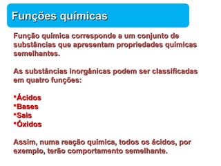 FFuunnççõõeess qquuíímmiiccaass 
FFuunnççããoo qquuíímmiiccaa ccoorrrreessppoonnddee aa uumm ccoonnjjuunnttoo ddee 
ssuubbssttâânncciiaass qquuee aapprreesseennttaamm pprroopprriieeddaaddeess qquuíímmiiccaass 
sseemmeellhhaanntteess.. 
AAss ssuubbssttâânncciiaass iinnoorrggâânniiccaass ppooddeemm sseerr ccllaassssiiffiiccaaddaass 
eemm qquuaattrroo ffuunnççõõeess:: 
ÁÁcciiddooss 
BBaasseess 
SSaaiiss 
ÓÓxxiiddooss 
AAssssiimm,, nnuummaa rreeaaççããoo qquuíímmiiccaa,, ttooddooss ooss áácciiddooss,, ppoorr 
eexxeemmpplloo,, tteerrããoo ccoommppoorrttaammeennttoo sseemmeellhhaannttee.. 
Química 
 