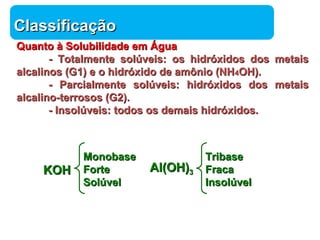 Química 
CCllaassssiiffiiccaaççããoo 
QQuuaannttoo àà SSoolluubbiilliiddaaddee eemm ÁÁgguuaa 
-- TToottaallmmeennttee ssoollúúvveeiiss:: ooss hhiiddrróóxxiiddooss ddooss mmeettaaiiss 
aallccaalliinnooss ((GG11)) ee oo hhiiddrróóxxiiddoo ddee aammôônniioo ((NNHH44OOHH)).. 
-- PPaarrcciiaallmmeennttee ssoollúúvveeiiss:: hhiiddrróóxxiiddooss ddooss mmeettaaiiss 
aallccaalliinnoo--tteerrrroossooss ((GG22)).. 
-- Innssoollúúvveeiiss:: ttooddooss ooss ddeemmaaiiss hhiiddrróóxxiiddooss.. 
KKOOHH AAll((OOHH))33 
TTrriibbaassee 
FFrraaccaa 
Innssoollúúvveell 
MMoonnoobbaassee 
FFoorrttee 
SSoollúúvveell 
 