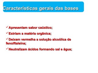 Química 
CCaarraacctteerrííssttiiccaass ggeerraaiiss ddaass bbaasseess 
AApprreesseennttaamm ssaabboorr ccaaúússttiiccoo;; 
EEssttrriiaamm aa mmaattéérriiaa oorrggâânniiccaa;; 
DDeeiixxaamm vveerrmmeellhhaa aa ssoolluuççããoo aallccooóólliiccaa ddee 
ffeennoollffttaalleeíínnaa;; 
NNeeuuttrraalliizzaamm áácciiddooss ffoorrmmaannddoo ssaall ee áágguuaa;; 
 
