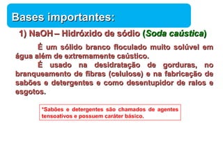 BBaasseess iimmppoorrttaanntteess:: 
11)) NNaaOOHH –– HHiiddrróóxxiiddoo ddee ssóóddiioo ((SSooddaa ccaaúússttiiccaa)) 
ÉÉ uumm ssóólliiddoo bbrraannccoo ffllooccuullaaddoo mmuuiittoo ssoollúúvveell eemm 
Química 
áágguuaa aalléémm ddee eexxttrreemmaammeennttee ccaaúússttiiccoo.. 
ÉÉ uussaaddoo nnaa ddeessiiddrraattaaççããoo ddee ggoorrdduurraass,, nnoo 
bbrraannqquueeaammeennttoo ddee ffiibbrraass ((cceelluulloossee)) ee nnaa ffaabbrriiccaaççããoo ddee 
ssaabbõõeess ee ddeetteerrggeenntteess ee ccoommoo ddeesseennttuuppiiddoorr ddee rraallooss ee 
eessggoottooss.. 
*Sabões e detergentes são chamados de agentes 
tensoativos e possuem caráter básico. 
 