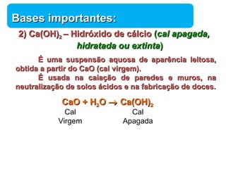 BBaasseess iimmppoorrttaanntteess:: 
22)) CCaa((OOHH))22 –– HHiiddrróóxxiiddoo ddee ccáállcciioo ((ccaall aappaaggaaddaa,, 
Química 
hhiiddrraattaaddaa oouu eexxttiinnttaa)) 
ÉÉ uummaa ssuussppeennssããoo aaqquuoossaa ddee aappaarrêênncciiaa lleeiittoossaa,, 
oobbttiiddaa aa ppaarrttiirr ddoo CCaaOO ((ccaall vviirrggeemm)).. 
ÉÉ uussaaddaa nnaa ccaaiiaaççããoo ddee ppaarreeddeess ee mmuurrooss,, nnaa 
nneeuuttrraalliizzaaççããoo ddee ssoollooss áácciiddooss ee nnaa ffaabbrriiccaaççããoo ddee ddoocceess.. 
CCaaOO ++ HH22OO ® CCaa((OOHH))22 
Cal 
Apagada 
Cal 
Virgem 
 
