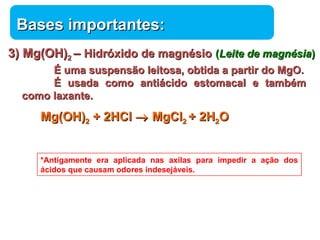 BBaasseess iimmppoorrttaanntteess:: 
33)) MMgg((OOHH))22 –– HHiiddrróóxxiiddoo ddee mmaaggnnééssiioo ((LLeeiittee ddee mmaaggnnééssiiaa)) 
ÉÉ uummaa ssuussppeennssããoo lleeiittoossaa,, oobbttiiddaa aa ppaarrttiirr ddoo MMggOO.. 
ÉÉ uussaaddaa ccoommoo aannttiiáácciiddoo eessttoommaaccaall ee ttaammbbéémm 
Química 
ccoommoo llaaxxaannttee.. 
MMgg((OOHH))22 ++ 22HHCCll ® MMggCCll22 ++ 22HH22OO 
*Antigamente era aplicada nas axilas para impedir a ação dos 
ácidos que causam odores indesejáveis. 
 