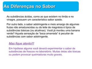 Química 
AAss DDiiffeerreennççaass nnoo SSaabboorr 
As substâncias ácidas, como as que existem no limão e no 
vinagre, possuem um característico sabor azedo. 
Por outro lado, o sabor adstringente e meio amargo de algumas 
frutas não amadurecidas ou do leite de magnésia é típico de 
substâncias básicas (ou alcalinas). Você já mordeu uma banana 
verde? Aquela sensação de “boca amarrada” é peculiar de 
substâncias com sabor adstringente. 
Mas fique atento!!! 
Em hipótese alguma você deverá experimentar o sabor de 
substâncias de frascos no laboratório. Muitas delas são tóxicas 
ou podem provocar queimaduras muito graves. 
 