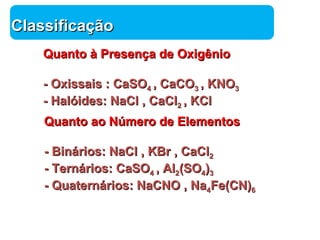 Química 
CCllaassssiiffiiccaaççããoo 
QQuuaannttoo àà PPrreesseennççaa ddee OOxxiiggêênniioo 
-- OOxxiissssaaiiss :: CCaaSSOO44 ,, CCaaCCOO33 ,, KKNNOO33 
-- HHaallóóiiddeess:: NNaaCCll ,, CCaaCCll22 ,, KKCCll 
QQuuaannttoo aaoo NNúúmmeerroo ddee EElleemmeennttooss 
-- BBiinnáárriiooss:: NNaaCCll ,, KKBBrr ,, CCaaCCll22 
-- TTeerrnnáárriiooss:: CCaaSSOO44 ,, AAll22((SSOO44))33 
-- QQuuaatteerrnnáárriiooss:: NNaaCCNNOO ,, NNaa44FFee((CCNN))66 
 