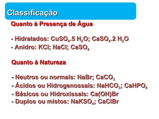 CCllaassssiiffiiccaaççããoo 
QQuuaannttoo àà PPrreesseennççaa ddee ÁÁgguuaa 
-- HHiiddrraattaaddooss:: CCuuSSOO44..55 HH22OO;; CCaaSSOO44..22 HH22OO 
-- AAnniiddrroo:: KKCCll;; NNaaCCll;; CCaaSSOO44 
QQuuaannttoo àà NNaattuurreezzaa 
-- NNeeuuttrrooss oouu nnoorrmmaaiiss:: NNaaBBrr;; CCaaCCOO33 
-- ÁÁcciiddooss oouu HHiiddrrooggeennoossssaaiiss:: NNaaHHCCOO33;; CCaaHHPPOO44 
-- BBáássiiccooss oouu HHiiddrrooxxiissssaaiiss:: CCaa((OOHH))BBrr 
-- DDuuppllooss oouu mmiissttooss:: NNaaKKSSOO44;; CCaaCCllBBrr 
Química 
 