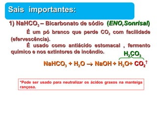 SSaaiiss iimmppoorrttaanntteess:: 
11)) NNaaHHCCOO33 –– BBiiccaarrbboonnaattoo ddee ssóóddiioo ((EENNOO,,SSoonnrriissaall)) 
ÉÉ uumm ppóó bbrraannccoo qquuee ppeerrddee CCOO22 ccoomm ffaacciilliiddaaddee 
Química 
((eeffeerrvveessccêênncciiaa)).. 
ÉÉ uussaaddoo ccoommoo aannttiiáácciiddoo eessttoommaaccaall ,, ffeerrmmeennttoo 
qquuíímmiiccoo ee nnooss eexxttiinnttoorreess ddee iinnccêênnddiioo.. 
NNaaHHCCOO33 ++ HH22OO ® NNaaOOHH ++ HH22OO++ CCOO22 
­ 
HH22CCOO33 
*Pode ser usado para neutralizar os ácidos graxos na manteiga 
rançosa. 
 