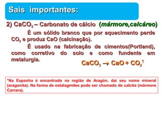 SSaaiiss iimmppoorrttaanntteess:: 
22)) CCaaCCOO33 –– CCaarrbboonnaattoo ddee ccáállcciioo ((mmáárrmmoorree,,ccaallccáárreeoo)) 
ÉÉ uumm ssóólliiddoo bbrraannccoo qquuee ppoorr aaqquueecciimmeennttoo ppeerrddee 
Química 
CCOO22 ee pprroodduuzz CCaaOO ((ccaallcciinnaaççããoo)).. 
ÉÉ uussaaddoo nnaa ffaabbrriiccaaççããoo ddee cciimmeennttooss((PPoorrttllaanndd)),, 
ccoommoo ccoorrrreettiivvoo ddoo ssoolloo ee ccoommoo ffuunnddeennttee eemm 
mmeettaalluurrggiiaa.. 
CCaaCCOO33 ® CCaaOO ++ CCOO22 
­ 
*Na Espanha é encontrado na região de Aragón, daí seu nome mineral 
(aragonita). Na forma de estalagmites pode ser chamado de calcita (mármore 
Carrara). 
 