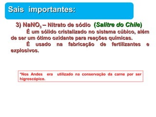 SSaaiiss iimmppoorrttaanntteess:: 
33)) NNaaNNOO33 –– NNiittrraattoo ddee ssóóddiioo ((SSaalliittrree ddoo CChhiillee)) 
ÉÉ uumm ssóólliiddoo ccrriissttaalliizzaaddoo nnoo ssiisstteemmaa ccúúbbiiccoo,, aalléémm 
Química 
ddee sseerr uumm óóttiimmoo ooxxiiddaannttee ppaarraa rreeaaççõõeess qquuíímmiiccaass.. 
ÉÉ uussaaddoo nnaa ffaabbrriiccaaççããoo ddee ffeerrttiilliizzaanntteess ee 
eexxpplloossiivvooss.. 
*Nos Andes era utilizado na conservação da carne por ser 
higroscópico. 
 