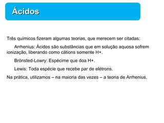 Química 
ÁÁcciiddooss 
Três químicos fizeram algumas teorias, que merecem ser citadas: 
Arrhenius: Ácidos são substâncias que em solução aquosa sofrem 
ionização, liberando como cátions somente H+. 
Brönsted-Lowry: Espécime que doa H+. 
Lewis: Toda espécie que recebe par de elétrons. 
Na prática, utilizamos – na maioria das vezes – a teoria de Arrhenius. 
 