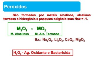 EExx..:: NNaa22OO22,, LLii22OO22,, CCaaOO22,, MMggOO22 
Química 
Peróxidos 
São formados por metais alcalinos, aallccaalliinnooss 
tteerrrroossooss ee hhiiddrrooggêênniioo ee ppoossssuueemm ooxxiiggêênniioo ccoomm NNooxx == --11.. 
MM22OO22 -- MMOO22 
MM.. AAllccaalliinnooss MM.. AAllcc.. TTeerrrroossooss 
H2O2 - Ag. Oxidante e Bactericida 
 