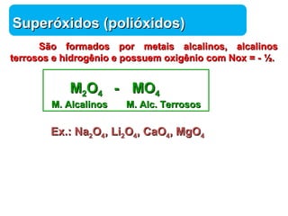 Química 
SSuuppeerróóxxiiddooss (ppoolliióóxxiiddooss)) 
SSããoo ffoorrmmaaddooss ppoorr mmeettaaiiss aallccaalliinnooss,, aallccaalliinnooss 
tteerrrroossooss ee hhiiddrrooggêênniioo ee ppoossssuueemm ooxxiiggêênniioo ccoomm NNooxx == -- ½.. 
MM22OO44 -- MMOO44 
MM.. AAllccaalliinnooss MM.. AAllcc.. TTeerrrroossooss 
EExx..:: NNaa22OO44,, LLii22OO44,, CCaaOO44,, MMggOO44 
 