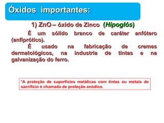 ÓÓxxiiddooss iimmppoorrttaanntteess:: 
11)) ZZnnOO –– óóxxiiddoo ddee ZZiinnccoo (HHiippooggllóóss)) 
ÉÉ uumm ssóólliiddoo bbrraannccoo ddee ccaarráátteerr aannffóótteerroo 
Química 
(aannffiipprróóttiiccoo)).. 
ÉÉ uussaaddoo nnaa ffaabbrriiccaaççããoo ddee ccrreemmeess 
ddeerrmmaattoollóóggiiccooss,, nnaa iinndduussttrriiaa ddee ttiinnttaass ee nnaa 
ggaallvvaanniizzaaççããoo ddoo ffeerrrroo.. 
*A proteção de superfícies metálicas com tintas ou metais de 
sacrifício é chamada de proteção anódica. 
 