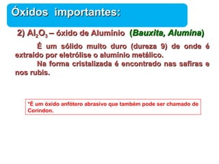 ÓÓxxiiddooss iimmppoorrttaanntteess:: 
22)) AAll22OO33 –– óóxxiiddoo ddee AAlluummíínniioo (BBaauuxxiittaa,, AAlluummiinnaa)) 
ÉÉ uumm ssóólliiddoo mmuuiittoo dduurroo (dduurreezzaa 99)) ddee oonnddee éé 
Química 
eexxttrraaííddoo ppoorr eelleettrróólliissee oo aalluummíínniioo mmeettáálliiccoo.. 
NNaa ffoorrmmaa ccrriissttaalliizzaaddaa éé eennccoonnttrraaddoo nnaass ssaaffiirraass ee 
nnooss rruubbiiss.. 
*É um óxido anfótero abrasivo que também pode ser chamado de 
Coríndon. 
 