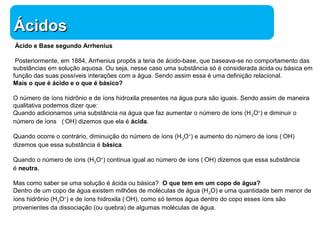 ÁÁcciiddooss 
Ácido e Base segundo Arrhenius 
Posteriormente, em 1884, Arrhenius propôs a teria de ácido-base, que baseava-se no comportamento das 
substâncias em solução aquosa. Ou seja, nesse caso uma substância só é considerada ácida ou básica em 
função das suas possíveis interações com a água. Sendo assim essa é uma definição relacional. 
Mais o que é ácido e o que é básico? 
O número de íons hidrônio e de íons hidroxila presentes na água pura são iguais. Sendo assim de maneira 
qualitativa podemos dizer que: 
Quando adicionamos uma substância na água que faz aumentar o número de íons (H3O+) e diminuir o 
número de íons (-OH) dizemos que ela é ácida. 
Quando ocorre o contrário, diminuição do número de íons (H3O+) e aumento do número de íons (-OH) 
dizemos que essa substância é básica. 
Quando o número de íons (H3O+) continua igual ao número de íons (-OH) dizemos que essa substância 
é neutra. 
Mas como saber se uma solução é ácida ou básica? O que tem em um copo de água? 
Dentro de um copo de água existem milhões de moléculas de água (H2O) e uma quantidade bem menor de 
íons hidrônio (H3O+) e de íons hidroxila (-OH), como só temos água dentro do copo esses íons são 
provenientes da dissociação (ou quebra) de algumas moléculas de água. 
Química 
 