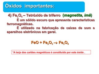 ÓÓxxiiddooss iimmppoorrttaanntteess:: 
44)) FFee33OO44 –– TTeettrróóxxiiddoo ddee ttrriiffeerrrroo (mmaaggnneettiittaa,, iimmãã)) 
ÉÉ uumm ssóólliiddoo eessccuurroo qquuee aapprreesseennttaa ccaarraacctteerrííssttiiccaass 
Química 
ffeerrrroommaaggnnééttiiccaass.. 
ÉÉ uuttiilliizzaaddoo nnaa ffaabbrriiccaaççããoo ddee ccaaiixxaass ddee ssoomm ee 
aappaarreellhhooss eelleettrrôônniiccooss eemm ggeerraall.. 
FFeeOO ++ FFee22OO33 ® FFee33OO44 
*A tarja dos cartões magnéticos é constituída por este óxido . 
