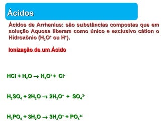 ÁÁcciiddooss 
ÁÁcciiddooss ddee AArrrrhheenniiuuss:: ssããoo ssuubbssttâânncciiaass ccoommppoossttaass qquuee eemm 
ssoolluuççããoo AAqquuoossaa lliibbeerraamm ccoommoo úúnniiccoo ee eexxcclluussiivvoo ccááttiioonn oo 
HHiiddrrooxxôônniioo ((HH33OO++ oouu HH++)).. 
IIoonniizzaaççããoo ddee uumm ÁÁcciiddoo 
Química 
HHCCll ++ HH22OO ® HH33OO+ + ++ CCll-- 
HH22SSOO44 ++ 22HH22OO ® 22HH33OO+ + ++ SSOO44 
22-- 
HH33PPOO44 ++ 33HH22OO ® 33HH33OO++ ++ PPOO44 
33-- 
 