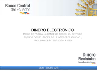 DINERO ELECTRÓNICO
MEDIO DE PAGO AL ALCANCE DE TODOS, UN SERVICIO
PÚBLICO CON EL PODER DE LA INTEROPERABILIDAD ,
FACILIDAD DE INTEGRACIÓN Y USO
Quito , octubre 2015
 