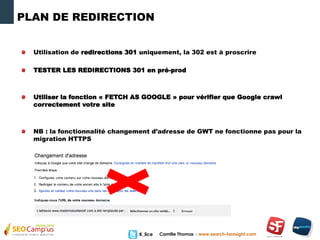 Camille Thomas : www.search-foresight.comK_lice
PLAN DE REDIRECTION
Utilisation de redirections 301 uniquement, la 302 est à proscrire
TESTER LES REDIRECTIONS 301 en pré-prod
Utiliser la fonction « FETCH AS GOOGLE » pour vérifier que Google crawl
correctement votre site
NB : la fonctionnalité changement d’adresse de GWT ne fonctionne pas pour la
migration HTTPS
 