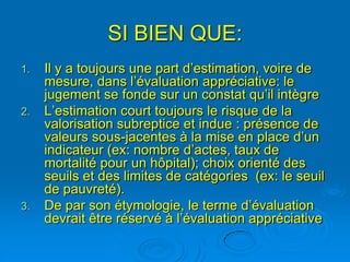 SI BIEN QUE:
1.   Il y a toujours une part d’estimation, voire de
     mesure, dans l’évaluation appréciative: le
     jugement se fonde sur un constat qu’il intègre
2.   L’estimation court toujours le risque de la
     valorisation subreptice et indue : présence de
     valeurs sous-jacentes à la mise en place d’un
     indicateur (ex: nombre d’actes, taux de
     mortalité pour un hôpital); choix orienté des
     seuils et des limites de catégories (ex: le seuil
     de pauvreté).
3.   De par son étymologie, le terme d’évaluation
     devrait être réservé à l’évaluation appréciative
 