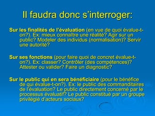 Il faudra donc s’interroger:
Sur les finalités de l’évaluation (en vue de quoi évalue-t-
    on?). Ex: mieux connaître une réalité? Agir sur un
    public? Modeler des individus (normalisation)? Servir
    une autorité?

Sur ses fonctions (pour faire quoi de concret évalue-t-
    on?). Ex: classer? Contrôler (des compétences)?
    Attester ou valider? Faire un diagnostic?

Sur le public qui en sera bénéficiaire (pour le bénéfice
    de qui évalue-t-on?). Ex: le public des commanditaires
    de l’évaluation? Le public directement concerné par le
    processus évaluatif? Le public constitué par un groupe
    privilégié d’acteurs sociaux?
 