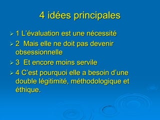 4 idées principales
1  L’évaluation est une nécessité
 2 Mais elle ne doit pas devenir
  obsessionnelle
 3 Et encore moins servile
 4 C’est pourquoi elle a besoin d’une
  double légitimité, méthodologique et
  éthique.
 