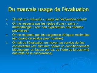 Du mauvais usage de l’évaluation
     On fait un « mauvais » usage de l’évaluation quand:
1.    On ne respecte pas les règles d’une « saine »
      méthodologie » (ex: non explicitation des attentes
      prioritaires)
2.    On ne respecte pas les exigences éthiques minimales
      (ex: quand on évalue pour humilier)
3.    On fait de l’évaluation un moyen au service de fins
      contestables (ex: éliminer; opérer un conditionnement
      idéologique, en faveur par ex. de l’idée de la positivité
      naturelle de la concurrence)
 
