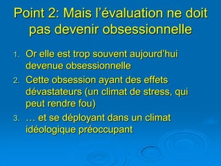 Point 2: Mais l’évaluation ne doit
  pas devenir obsessionnelle
1.   Or elle est trop souvent aujourd’hui
     devenue obsessionnelle
2.   Cette obsession ayant des effets
     dévastateurs (un climat de stress, qui
     peut rendre fou)
3.   … et se déployant dans un climat
     idéologique préoccupant
 