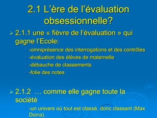 2.1 L’ère de l’évaluation
             obsessionnelle?
     une « fièvre de l’évaluation » qui
 2.1.1
 gagne l’Ecole:
     •   -omniprésence des interrogations et des contrôles
     •   -évaluation des élèves de maternelle
     •   -débauche de classements
     •   -folie des notes


 2.1.2… comme elle gagne toute la
 société
     • -un univers où tout est classé, donc classant (Max
       Dorra).
 