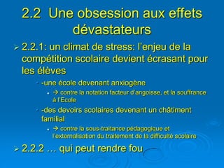 2.2 Une obsession aux effets
        dévastateurs
 2.2.1: un climat de stress: l’enjeu de la
  compétition scolaire devient écrasant pour
  les élèves
     • -une école devenant anxiogène
               contre la notation facteur d’angoisse, et la souffrance
               à l’Ecole
     • -des devoirs scolaires devenant un châtiment
       familial
               contre la sous-traitance pédagogique et
               l’externalisation du traitement de la difficulté scolaire

 2.2.2   … qui peut rendre fou
 