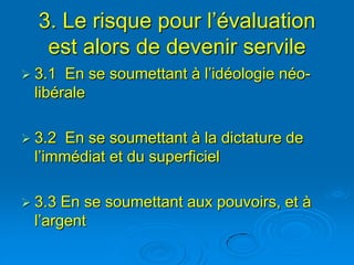 3. Le risque pour l’évaluation
   est alors de devenir servile
 3.1 En se soumettant à l’idéologie néo-
 libérale

 3.2 En se soumettant à la dictature de
 l’immédiat et du superficiel

 3.3 En se soumettant aux pouvoirs, et à
 l’argent
 