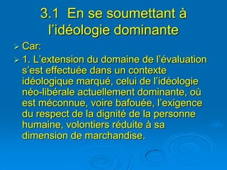 3.1 En se soumettant à
        l’idéologie dominante
 Car:
 1. L’extension du domaine de l’évaluation
  s’est effectuée dans un contexte
  idéologique marqué, celui de l’idéologie
  néo-libérale actuellement dominante, où
  est méconnue, voire bafouée, l’exigence
  du respect de la dignité de la personne
  humaine, volontiers réduite à sa
  dimension de marchandise.
 