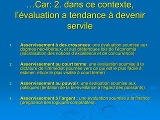 …Car: 2. dans ce contexte,
     l’évaluation a tendance à devenir
                   servile
1.    Asservissement à des croyances: une évaluation soumise aux
      dogmes néo-libéraux, et aux prétendues lois de l’économie
      (sacralisation des notions d’excellence et de concurrence)

2.    Asservissement au court terme: une évaluation soumise à la
      dictature de l’immédiat (tournée vers ce qui est le plus facile à
      estimer, et/car le plus visible à court terme)

3.    Asservissement au pouvoir: une évaluation soumise aux
      politiques (tentation de la bienveillance à l’égard des puissants)

4.    Asservissement à l’argent : une évaluation soumise à la finance
      (prégnance des logiques comptables).
 