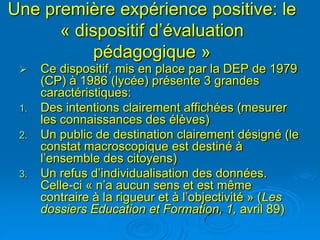 Une première expérience positive: le
      « dispositif d’évaluation
          pédagogique »
     Ce dispositif, mis en place par la DEP de 1979
      (CP) à 1986 (lycée) présente 3 grandes
      caractéristiques:
 1.   Des intentions clairement affichées (mesurer
      les connaissances des élèves)
 2.   Un public de destination clairement désigné (le
      constat macroscopique est destiné à
      l’ensemble des citoyens)
 3.   Un refus d’individualisation des données.
      Celle-ci « n’a aucun sens et est même
      contraire à la rigueur et à l’objectivité » (Les
      dossiers Education et Formation, 1, avril 89)
 