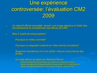 Une expérience
    controversée: l’évaluation CM2
                2009
   Un objectif officiel recevable: donner une image objective et fiable des
    connaissances et compétences des élèves de CM2

   Mais 4 sujets de préoccupation:

         Pourquoi en milieu d’année?

         Pourquoi un dispositif construit en milieu fermé (ministère)?

         Suspicion d’existence d’un but caché: mise en concurrence des
         écoles

         Un triple défaut de légitimité (Nathalie Mons):
              Défaut de légitimité scientifique (car absence de distance critique)
     •        Défaut de légitimité professionnelle (car pas de démarche participative)
     •        Défaut de légitimité politique (car pas de consensus sur les fins)
 