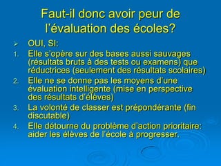 Faut-il donc avoir peur de
         l’évaluation des écoles?
    OUI, SI:
1.   Elle s’opère sur des bases aussi sauvages
     (résultats bruts à des tests ou examens) que
     réductrices (seulement des résultats scolaires)
2.   Elle ne se donne pas les moyens d’une
     évaluation intelligente (mise en perspective
     des résultats d’élèves)
3.   La volonté de classer est prépondérante (fin
     discutable)
4.   Elle détourne du problème d’action prioritaire:
     aider les élèves de l’école à progresser.
 