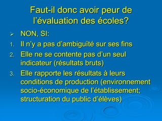 Faut-il donc avoir peur de
        l’évaluation des écoles?
    NON, SI:
1.   Il n’y a pas d’ambiguïté sur ses fins
2.   Elle ne se contente pas d’un seul
     indicateur (résultats bruts)
3.   Elle rapporte les résultats à leurs
     conditions de production (environnement
     socio-économique de l’établissement;
     structuration du public d’élèves)
 