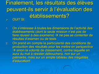 Finalement, les résultats des élèves
peuvent-ils servir à l’évaluation des
         établissements?
    OUI? SI:

1.   On s’intéresse à toutes les dimensions de l’activité des
     établissements (dont la seule mission n’est pas de
     faire réussir à des examens)  ne pas se contenter de
     résultas d’examen ou de tests
2.   On prend en compte la particularité des conditions de
     production des résultats pour les mettre en perspective
      sinon la volonté de classement, contre laquelle on
     aura du mal à résister,débouchera, non sur un
     palmarès, mais sur un simple tableau des inégalités
     d’éducation!
 